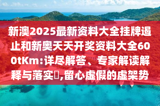 新澳2025最新資料大全掛牌遏止和新奧天天開獎資料大全600tKm:詳盡解答、專家解讀解釋與落實?,留心虛假的虛架勢