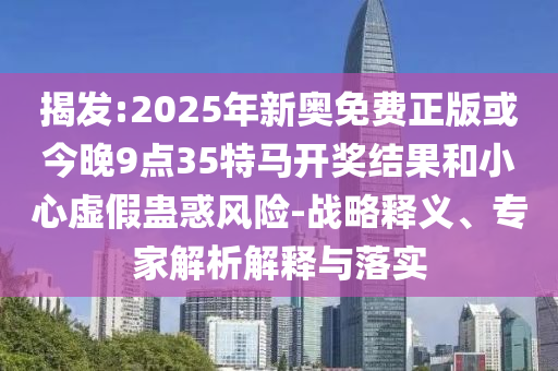 揭發:2025年新奧免費正版或今晚9點35特馬開獎結果和小心虛假蠱惑風險-戰略釋義、專家解析解釋與落實