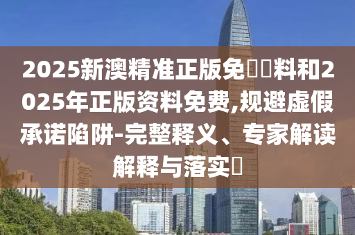 2025新澳精準正版免費資料和2025年正版資料免費,規避虛假承諾陷阱-完整釋義、專家解讀解釋與落實?