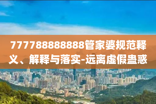 777788888888管家婆規(guī)范釋義、解釋與落實-遠(yuǎn)離虛假蠱惑