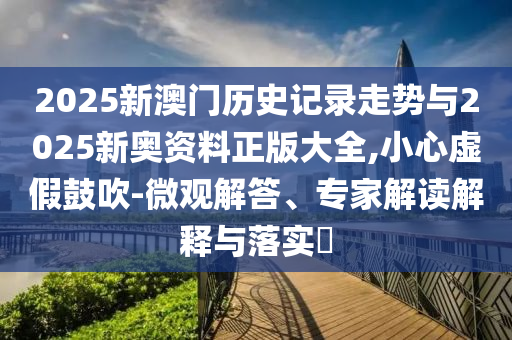 2025新澳門歷史記錄走勢與2025新奧資料正版大全,小心虛假鼓吹-微觀解答、專家解讀解釋與落實?