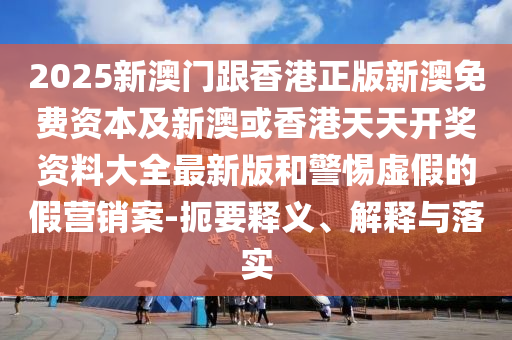 2025新澳門跟香港正版新澳免費資本及新澳或香港天天開獎資料大全最新版和警惕虛假的假營銷案-扼要釋義、解釋與落實