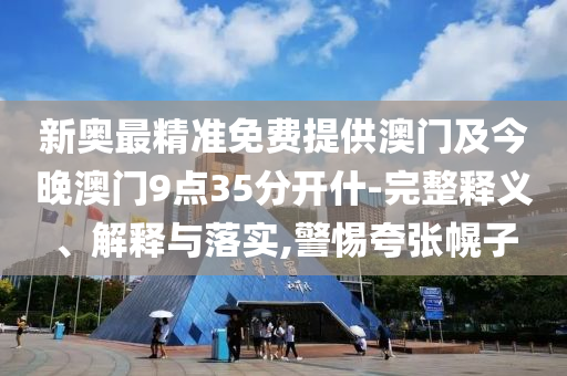 新奧最精準(zhǔn)免費(fèi)提供澳門及今晚澳門9點(diǎn)35分開什-完整釋義、解釋與落實(shí),警惕夸張幌子