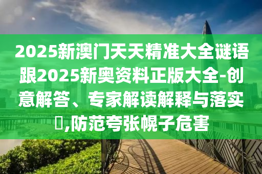 2025新澳門天天精準大全謎語跟2025新奧資料正版大全-創意解答、專家解讀解釋與落實?,防范夸張幌子危害
