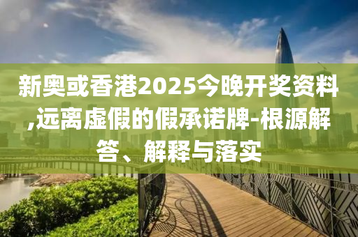 新奧或香港2025今晚開獎資料,遠離虛假的假承諾牌-根源解答、解釋與落實