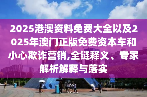 2025港澳資料免費大全以及2025年澳門正版免費資本車和小心欺詐營銷,全鏈釋義、專家解析解釋與落實