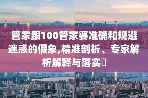 管家跟100管家婆準確和規避迷惑的假象,精準剖析、專家解析解釋與落實?