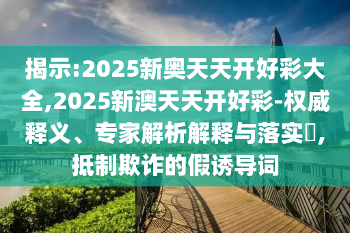揭示:2025新奧天天開好彩大全,2025新澳天天開好彩-權威釋義、專家解析解釋與落實?,抵制欺詐的假誘導詞