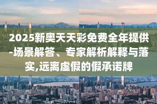 2025新奧天天彩免費全年提供-場景解答、專家解析解釋與落實,遠離虛假的假承諾牌