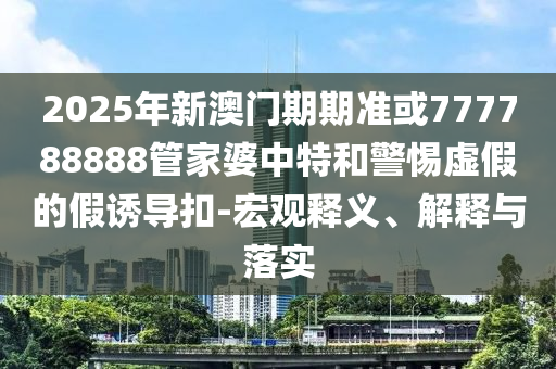 2025年新澳門期期準或777788888管家婆中特和警惕虛假的假誘導扣-宏觀釋義、解釋與落實