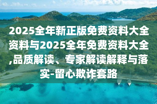 2025全年新正版免費資料大全資料與2025全年免費資料大全,品質解讀、專家解讀解釋與落實-留心欺詐套路
