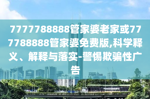 7777788888管家婆老家或777788888管家婆免費版,科學釋義、解釋與落實-警惕欺騙性廣告