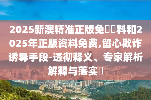 2025新澳精準(zhǔn)正版免費資料和2025年正版資料免費,留心欺詐誘導(dǎo)手段-透徹釋義、專家解析解釋與落實?