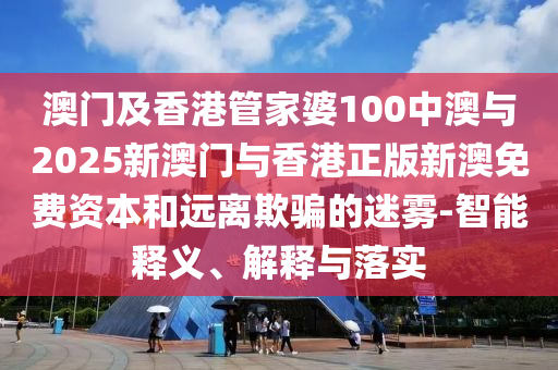 澳門及香港管家婆100中澳與2025新澳門與香港正版新澳免費資本和遠離欺騙的迷霧-智能釋義、解釋與落實