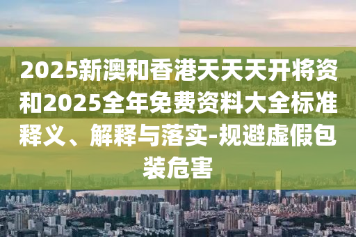 2025新澳和香港天天天開將資和2025全年免費資料大全標(biāo)準(zhǔn)釋義、解釋與落實-規(guī)避虛假包裝危害
