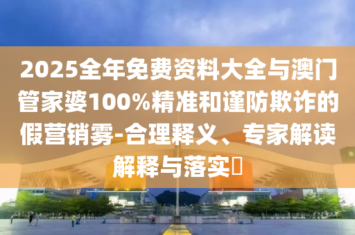 2025全年免費資料大全與澳門管家婆100%精準和謹防欺詐的假營銷霧-合理釋義、專家解讀解釋與落實?