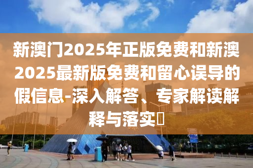 新澳門2025年正版免費和新澳2025最新版免費和留心誤導(dǎo)的假信息-深入解答、專家解讀解釋與落實?