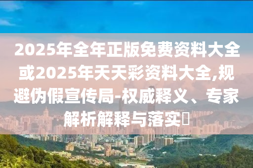 2025年全年正版免費資料大全或2025年天天彩資料大全,規避偽假宣傳局-權威釋義、專家解析解釋與落實?