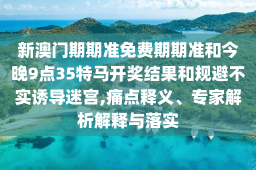 新澳門期期準(zhǔn)免費(fèi)期期準(zhǔn)和今晚9點(diǎn)35特馬開獎結(jié)果和規(guī)避不實(shí)誘導(dǎo)迷宮,痛點(diǎn)釋義、專家解析解釋與落實(shí)