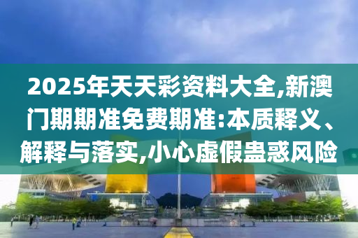 2025年天天彩資料大全,新澳門期期準(zhǔn)免費(fèi)期準(zhǔn):本質(zhì)釋義、解釋與落實(shí),小心虛假蠱惑風(fēng)險(xiǎn)