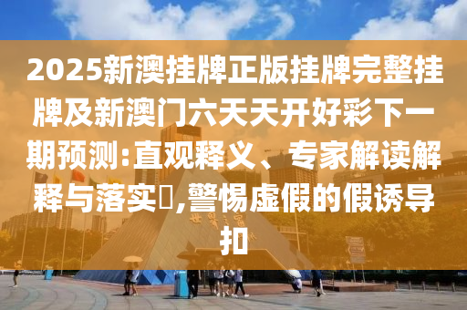 2025新澳掛牌正版掛牌完整掛牌及新澳門六天天開好彩下一期預測:直觀釋義、專家解讀解釋與落實?,警惕虛假的假誘導扣