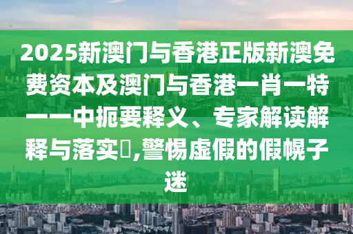 2025新澳門與香港正版新澳免費資本及澳門與香港一肖一特一一中扼要釋義、專家解讀解釋與落實?,警惕虛假的假幌子迷