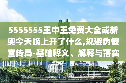 5555555王中王免費大全或新奧今天晚上開了什么,規避偽假宣傳局-基礎釋義、解釋與落實