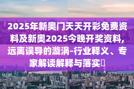 2025年新奧門天天開彩免費資料及新奧2025今晚開獎資料,遠(yuǎn)離誤導(dǎo)的漩渦-行業(yè)釋義、專家解讀解釋與落實?