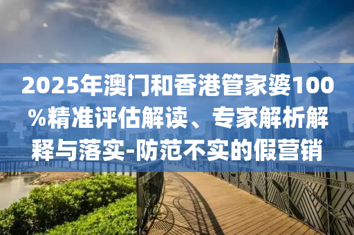 2025年澳門和香港管家婆100%精準評估解讀、專家解析解釋與落實-防范不實的假營銷