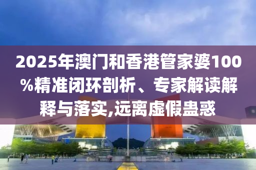 2025年澳門和香港管家婆100%精準閉環剖析、專家解讀解釋與落實,遠離虛假蠱惑