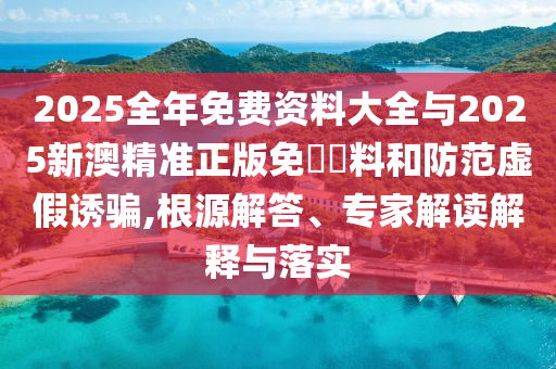 2025全年免費資料大全與2025新澳精準正版免費資料和防范虛假誘騙,根源解答、專家解讀解釋與落實
