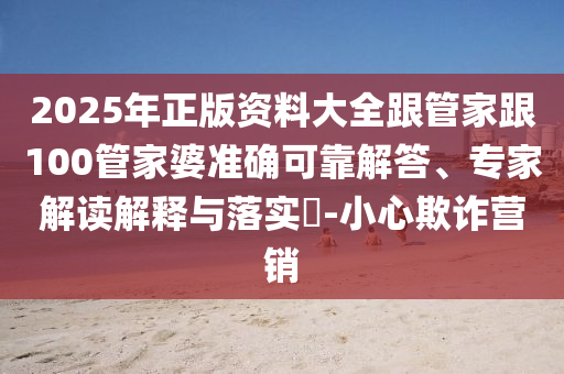 2025年正版資料大全跟管家跟100管家婆準確可靠解答、專家解讀解釋與落實?-小心欺詐營銷