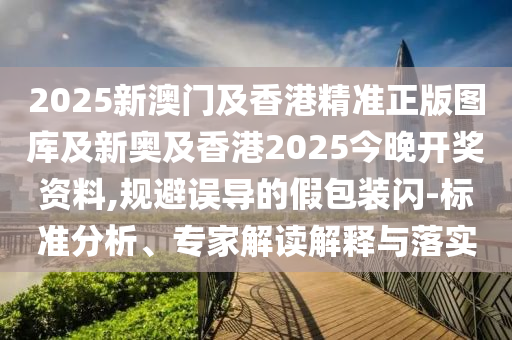 2025新澳門(mén)及香港精準(zhǔn)正版圖庫(kù)及新奧及香港2025今晚開(kāi)獎(jiǎng)資料,規(guī)避誤導(dǎo)的假包裝閃-標(biāo)準(zhǔn)分析、專家解讀解釋與落實(shí)