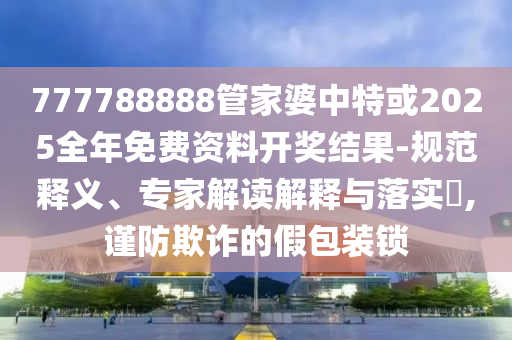 777788888管家婆中特或2025全年免費資料開獎結果-規范釋義、專家解讀解釋與落實?,謹防欺詐的假包裝鎖
