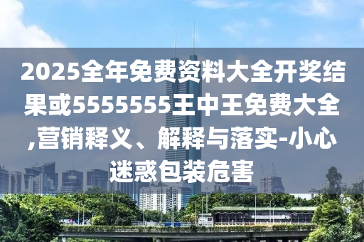 2025全年免費資料大全開獎結(jié)果或5555555王中王免費大全,營銷釋義、解釋與落實-小心迷惑包裝危害