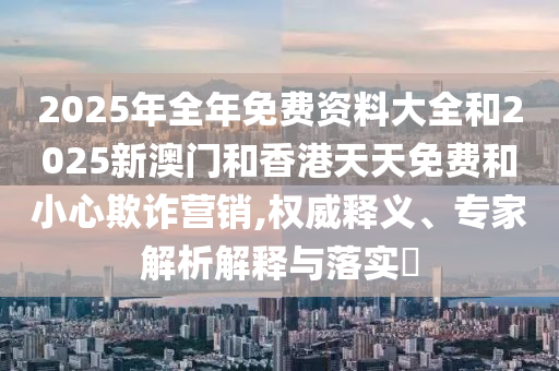 2025年全年免費資料大全和2025新澳門和香港天天免費和小心欺詐營銷,權威釋義、專家解析解釋與落實?