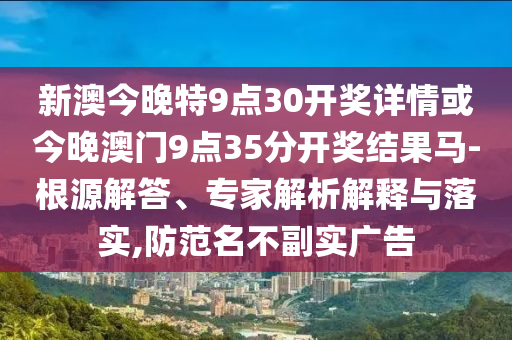 新澳今晚特9點30開獎詳情或今晚澳門9點35分開獎結果馬-根源解答、專家解析解釋與落實,防范名不副實廣告