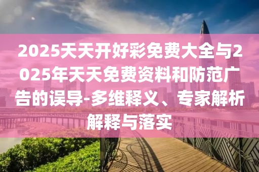 2025天天開好彩免費大全與2025年天天免費資料和防范廣告的誤導-多維釋義、專家解析解釋與落實