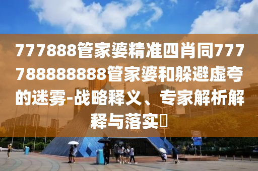 777888管家婆精準四肖同777788888888管家婆和躲避虛夸的迷霧-戰略釋義、專家解析解釋與落實?