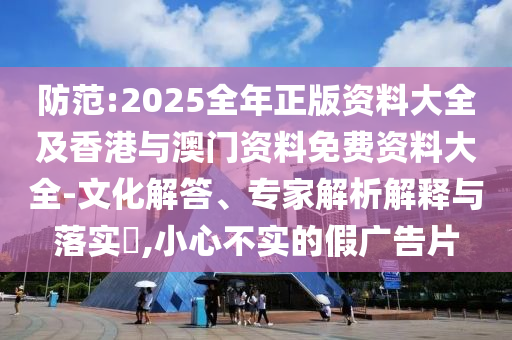防范:2025全年正版資料大全及香港與澳門資料免費資料大全-文化解答、專家解析解釋與落實?,小心不實的假廣告片