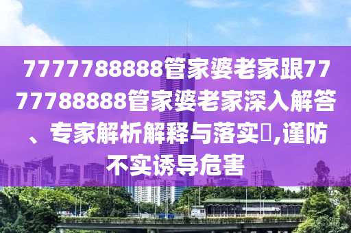 7777788888管家婆老家跟7777788888管家婆老家深入解答、專家解析解釋與落實?,謹防不實誘導危害