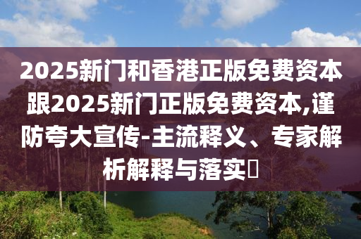 2025新門和香港正版免費資本跟2025新門正版免費資本,謹防夸大宣傳-主流釋義、專家解析解釋與落實?
