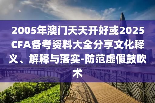 2005年澳門天天開好或2025CFA備考資料大全分享文化釋義、解釋與落實-防范虛假鼓吹術