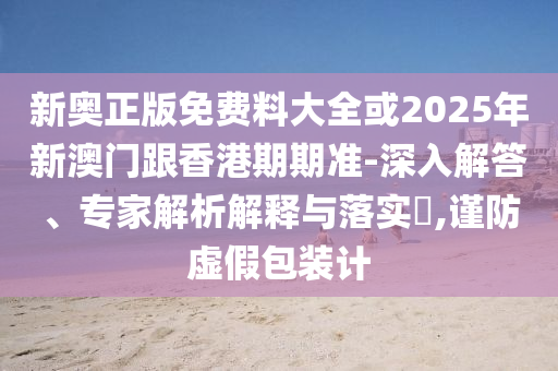 新奧正版免費料大全或2025年新澳門跟香港期期準-深入解答、專家解析解釋與落實?,謹防虛假包裝計