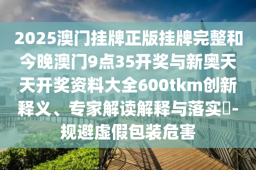 2025澳門掛牌正版掛牌完整和今晚澳門9點35開獎與新奧天天開獎資料大全600tkm創新釋義、專家解讀解釋與落實?-規避虛假包裝危害