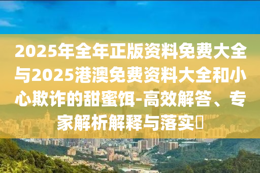 2025年全年正版資料免費(fèi)大全與2025港澳免費(fèi)資料大全和小心欺詐的甜蜜餌-高效解答、專家解析解釋與落實(shí)?