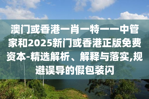 澳門或香港一肖一特一一中管家和2025新門或香港正版免費資本-精選解析、解釋與落實,規避誤導的假包裝閃