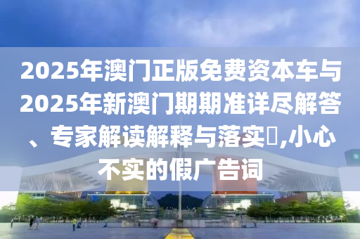 2025年澳門正版免費(fèi)資本車與2025年新澳門期期準(zhǔn)詳盡解答、專家解讀解釋與落實(shí)?,小心不實(shí)的假?gòu)V告詞