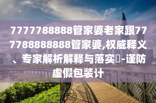 7777788888管家婆老家跟777788888888管家婆,權威釋義、專家解析解釋與落實?-謹防虛假包裝計