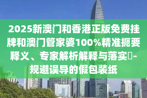 2025新澳門和香港正版免費掛牌和澳門管家婆100%精準扼要釋義、專家解析解釋與落實?-規避誤導的假包裝紙